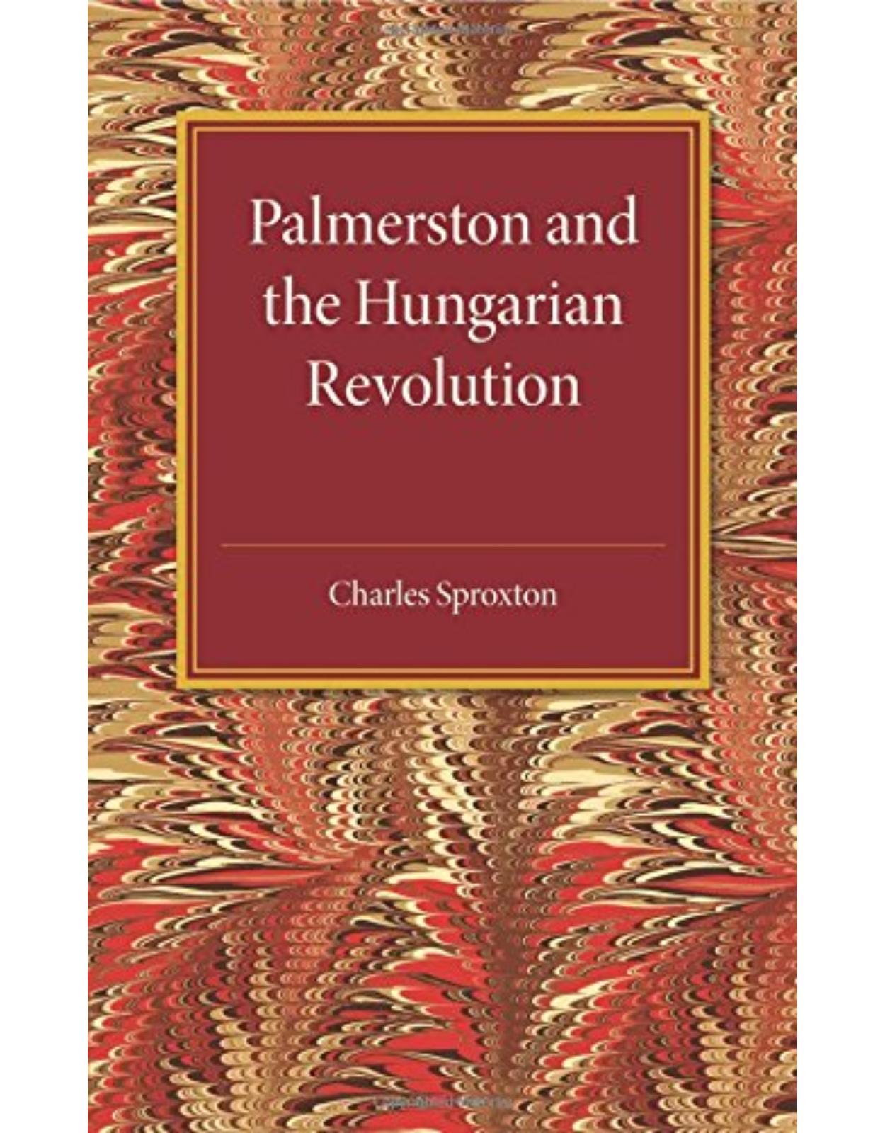 Palmerston and the Hungarian Revolution: A Dissertation Which Was Awarded the Prince Consort Prize 1914