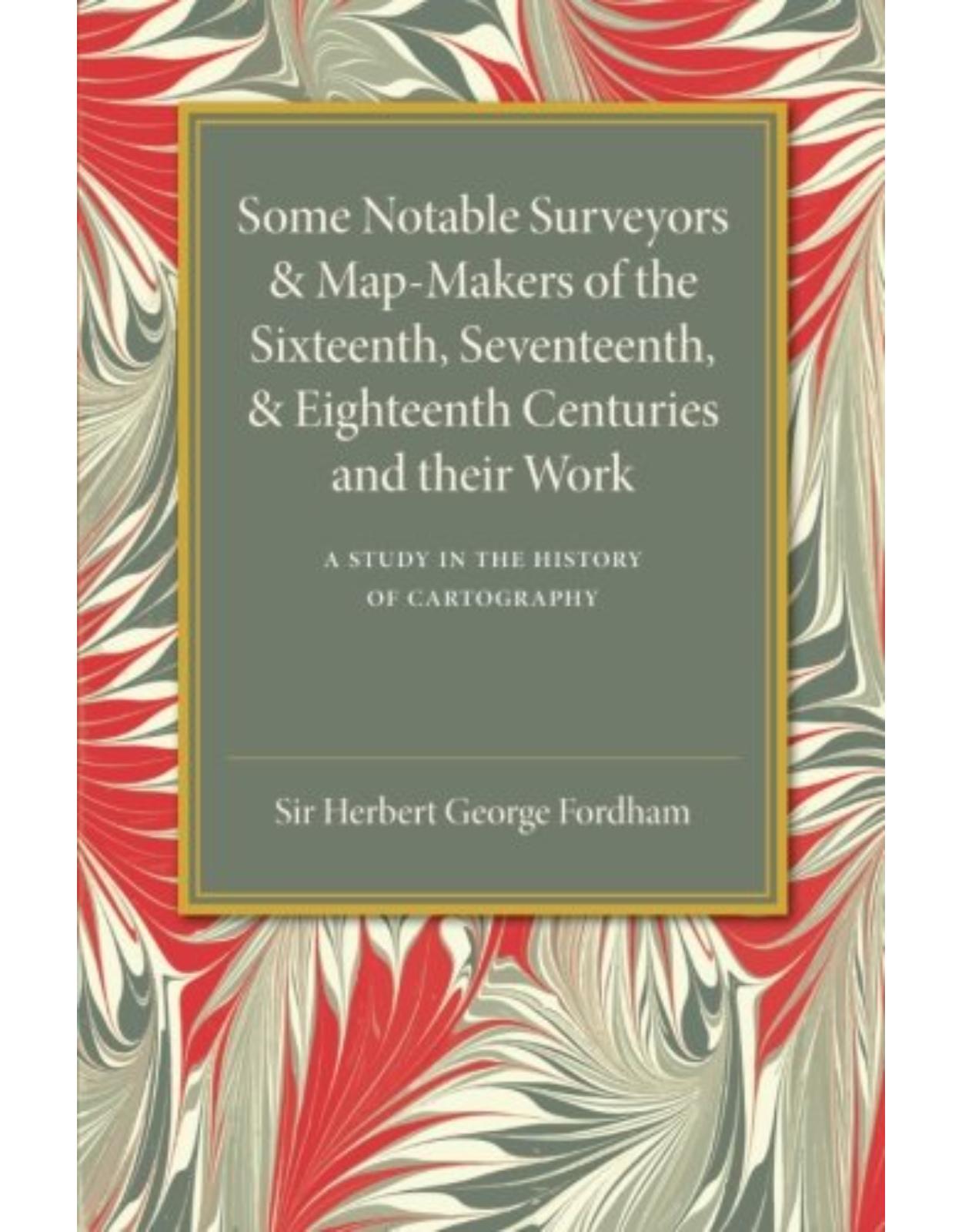 Some Notable Surveyors and Map-Makers of the Sixteenth, Seventeenth, and Eighteenth Centuries and their Work: A Study in the History of Cartography