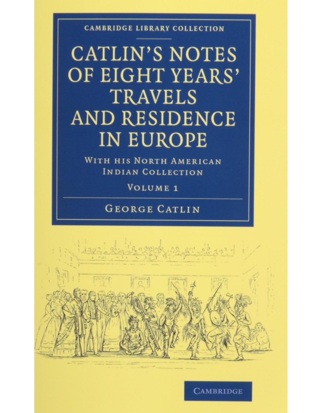 CatlinÂs Notes of Eight YearsÂ Travels and Residence in Europe 2 Volume Set: With his North American Indian Collection (Cambridge Library Collection - North American History)